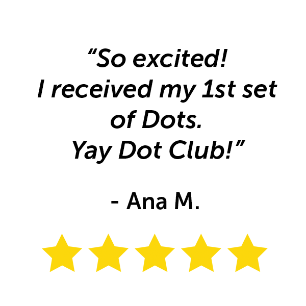 "So excited! I received my first set of Dots. Yay Dot Club!" - Ana M.