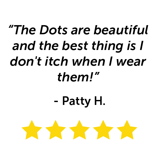 "The Dots are beautiful and the best thing is I don't itch when I wear them!" - Patty H.