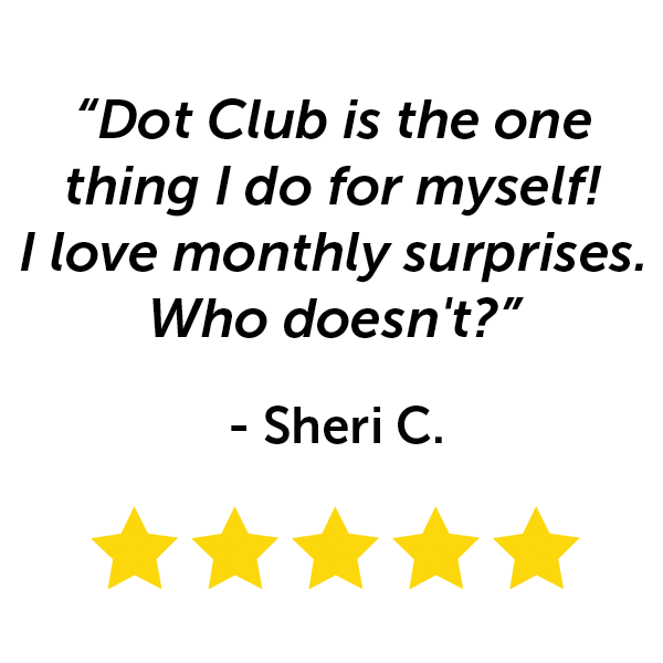"Dot Club is the one thing I do for myself! I love monthly surprises. Who doesn't?" - Sherri C.